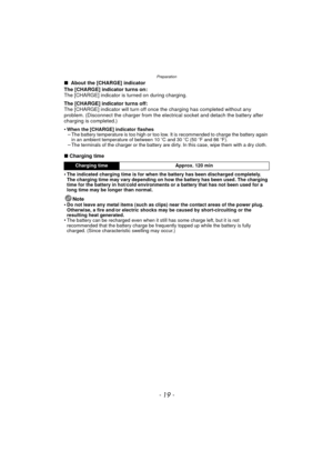 Page 19- 19 -
Preparation
∫ About the [CHARGE] indicator
The [CHARGE] indicator turns on:
The [CHARGE] indicator is turned on during charging.
The [CHARGE] indicator turns off:
The [CHARGE] indicator will turn off once the charging has completed without any 
problem. (Disconnect the charger from the elec trical socket and detach the battery after 
charging is completed.)
•
When the [CHARGE] indicator flashes–The battery temperature is too high or too low. It is recommended to charge the battery again 
in an...