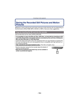 Page 186Connecting to other equipment
- 186 -
Saving the Recorded Still Pictures and Motion 
Pictures
Methods to export still pictures and motion pictures to other devices will vary depending on 
the file format. (JPEG, RAW, MPO, AVCHD, or MP4). Here are a few suggestions.
File formats that can be used: [JPEG], [AVCHD]
•
See the instruction manual for the recorder about the details of 
copying and playing back.
•Note that the equipment described may not be available in 
certain countries and regions.
Copy by...