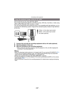 Page 187- 187 -
Connecting to other equipment
File formats that can be used: [AVCHD], [MP4]
Copy images played back with this unit to Blu-ray disc, DVD disc, hard disk, or video using 
a Blu-ray Disc Recorder, DVD recorder, or video.
This can be played back with equipment that is not compatible with high definition, so it is 
convenient for distributing copies. Image will be standard quality instead of high definition 
at this time.
1Connect this unit with the recording equipment with an AV cable (optional)....