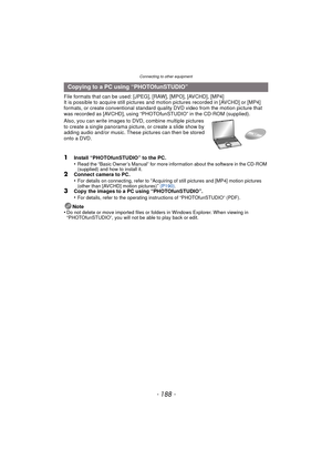 Page 188Connecting to other equipment
- 188 -
File formats that can be used: [JPEG], [RAW], [MPO], [AVCHD], [MP4]
It is possible to acquire still pictures and motion pictures recorded in [AVCHD] or [MP4] 
formats, or create conventional standard quality DVD video from the motion picture that 
was recorded as [AVCHD], using “PHOTOfunSTUDIO” in the CD-ROM (supplied).
Also, you can write images to DVD, combine multiple pictures 
to create a single panorama pictur e, or create a slide show by 
adding audio and/or...