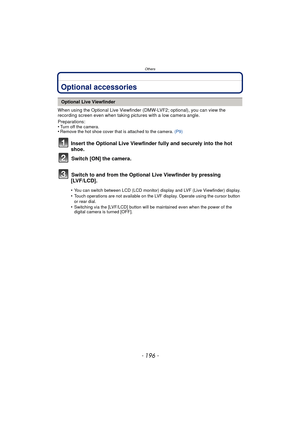 Page 196Others
- 196 -
OthersOptional accessories
When using the Optional Live Viewfinder (DMW-LVF2; optional), you can view the 
recording screen even when taking pictures with a low camera angle.
Preparations:
•
Turn off the camera.•Remove the hot shoe cover that is attached to the camera. (P9)
Insert the Optional Live Viewfinder fully and securely into the hot 
shoe.
Switch [ON] the camera.
Switch to and from the Optional Live Viewfinder by pressing 
[LVF/LCD].
Optional Live Viewfinder
•
You can switch...