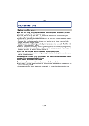 Page 204Others
- 204 -
Cautions for Use
Keep this unit as far away as possible from electromagnetic equipment (such as 
microwave ovens, TVs, video games etc.).
•
If you use this unit on top of or near a TV, the pictures and/or sound on this unit may be 
disrupted by electromagnetic wave radiation.
•Do not use this unit near cell phones because doing so may result in noise adversely affecting 
the pictures and/or sound.
•Recorded data may be damaged, or pictures may be distorted, by strong magnetic fields...