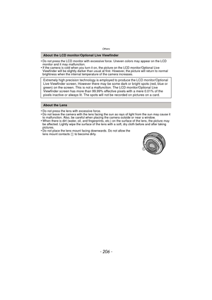 Page 206Others
- 206 -
•Do not press the LCD monitor with excessive force. Uneven colors may appear on the LCD 
monitor and it may malfunction.
•If the camera is cold when you turn it on, the picture on the LCD monitor/Optional Live 
Viewfinder will be slightly darker than usual at first. However, the picture will return to normal 
brightness when the internal temperature of the camera increases.
•Do not press the lens with excessive force.•Do not leave the camera with the lens facing the sun as rays of light...