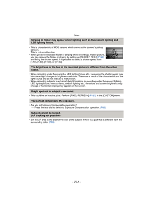 Page 216Others
- 216 -
•When recording under fluorescent or LED lighting fixture etc., increasing the shutter speed may 
introduce slight changes to brightness and color. These are a result of the characteristics of the 
light source and do not indicate a malfunction.
•When recording subjects in extremely bright locations or recording under fluorescent lighting, 
LED lighting fixture, mercury lamp, sodium lighting etc., the colors and screen brightness may 
change or horizontal striping may appear on the...