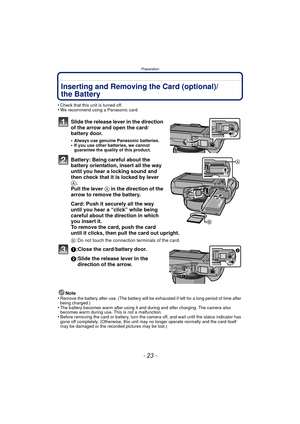 Page 23- 23 -
Preparation
Inserting and Removing the Card (optional)/
the Battery
•Check that this unit is turned off.•We recommend using a Panasonic card.
Slide the release lever in the direction 
of the arrow and open the card/
battery door.
•Always use genuine Panasonic batteries.•If you use other batteries, we cannot 
guarantee the quality of this product.
Battery: Being careful about the 
battery orientation, insert all the way 
until you hear a locking sound and 
then check that it is locked by lever 
A....