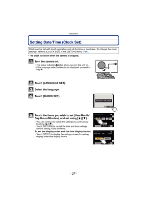 Page 27- 27 -
Preparation
Setting Date/Time (Clock Set)
•The clock is not set when the camera is shipped.
Turn the camera on.
•The status indicator 1 lights when you turn this unit on.•If the language select screen is not displayed, proceed to 
step4.
Touch [LANGUAGE SET].
Select the language.
Touch [CLOCK SET].
Touch the items you wish to set (Year/Month/
Day/Hours/Minutes), and set using [ 3]/[4].
•You can continue to switch the settings by continuously 
touching [ 3]/[4].
•Touch [RETURN] to cancel the date...