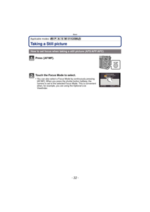 Page 32Basic
- 32 -
Applicable modes: 
Taking a Still picture
Press [AF/MF].
Touch the Focus Mode to select.
•You can also select a Focus Mode by continuously pressing 
[AF/MF]. When you press the shutter button halfway, the 
camera is set to the selected Focus Mode. This is convenient 
when, for example, you are using the Optional Live 
Viewfinder. 
How to set focus when taking  a still picture (AFS/AFF/AFC)
AF/MF 