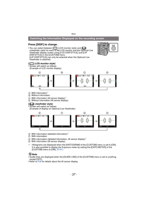 Page 37- 37 -
Basic
Press [DISP.] to change.
•You can select between [ ] (LCD monitor style) and [ ] 
(viewfinder style) for each of the LCD monitor and the Optional Live 
Viewfinder display screen using [LCD DISP.STYLE] and [LVF 
DISP.STYLE] in the [CUSTOM] menu.
[LVF DISP.STYLE] can only be selected when the Optional Live 
Viewfinder is attached.
([ ] LCD monitor style)
•Screen will switch as follows:
(Example of LCD monitor display)
A With information
¢
BWithout information
C With information (tilt sensor...