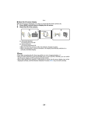 Page 38Basic
- 38 -
∫About the tilt sensor display
With the tilt sensor displayed, it is easy to correct the tilt of the camera etc.
1Press [DISP.] several times to display the tilt sensor.2Check the tilt of the camera.
A Horizontal direction:Correcting tilt to the leftBVertical direction:Correcting downward tilt
•When the tilt of the camera is little, the indicator changes to green.•When recording with a vertical orientation, the display automatically switches to a 
vertically orientated display.
Note
•Even...