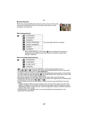 Page 40Basic
- 40 -
∫Scene Detection
When the camera identifies the optimum scene, the icon of the scene 
concerned is displayed in blue for  2 seconds, after which its color 
changes to the usual red.
When taking pictures
When recording motion pictures
•
[¦] is set if none of the scenes are applicable, and the standard settings are set.•When [ ], [ ] or [ ] is selected, the camera automatically detects a person’s face, and it 
will adjust the focus and exposure.  (Face Detection)
•If a tripod is used, for...