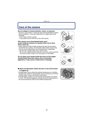 Page 5- 5 -
Before Use
Before UseCare of the camera
Do not subject to strong vibration, shock, or pressure.
•The lens, LCD monitor, or external case may be damaged if used in 
below conditions. It may also malfunction or image may not be 
recorded.
–If you drop or hit the camera.–If you press hard on the lens or the LCD monitor.
This camera is not dust/splash/water proof.
Avoid using the camera in a location with a lot of dust, 
water, sand, etc.
•
Liquid, sand and other foreign material may get into the space...