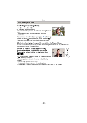 Page 54Basic
- 54 -
∫Switching the displayed image while maintaining the Playback Zoom
You can switch the displayed image while maintaining the same zoom magnification and 
zoom position for the Playback Zoom.
Switch to picture select operation by 
pressing the rear dial during Playback 
Zoom, and select pictures by touching
 
[]/[].
•It is also possible to forward or rewind the image by pressing 
2/ 1 of the cursor button.
•The zoom position returns to the center in the following 
images.
–Images with...