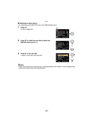 Page 63- 63 -
Basic
∫Switching to other menus
e.g.: Switching to the [SETUP] menu from [REC] Mode menu
1Press  2.A Menu toggle icon
2Press  4 or rotate the rear dial to select the 
[SETUP] menu icon [ ].
3Press  1 or the rear dial.
•Select a menu item next and set it.
Note
•There are functions that cannot be set or used depending on the modes or menu settings being 
used on the camera due to the specifications.
A
or
or 