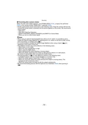 Page 75- 75 -
Recording
∫Preventing jitter (camera shake)
When the jitter alert [ ] appears, use [STABILIZER]  (P145), a tripod, the self-timer 
(P89)  or the remote shutter (DMW-RSL1; optional)
 (P200).
•Shutter speed will be slower particularly in the following cases. Keep the camera still from the 
moment the shutter button is pressed until the picture appears on the screen. We recommend 
using a tripod.
–Slow Sync.–Slow Sync./Red-Eye Reduction–[NIGHT PORTRAIT], [NIGHT SCENERY] and [PARTY] in Scene Mode–When...