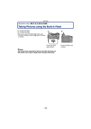 Page 78Recording
- 78 -
Applicable modes: 
Taking Pictures using the Built-in Flash
Note
•Be careful when opening the flash as the flash will jump out.•Be careful not to catch a finger when closing a flash bulb.
A
To open the flash
B To close the flash
•Be sure to close the flash when not in use.•The flash setting is fixed to [ Œ] while the flash 
is closed.
Press the flash 
open button. Press the flash until 
it clicks. 