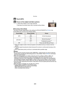 Page 85- 85 -
Recording
Touch [SET].
Focus on the subject and take a picture.
AWhen Burst Mode is set to high speed [H].
•Hold down the shutter button fully to activate the Burst Mode.
∫Focusing in Burst Mode
The focus changes depending on the setting for [FOCUS PRIORITY]  (P152) in the 
[CUSTOM] menu and the Focus Mode setting.
¢ 1 When the subject is dark or the burst speed is set to [SH], the focus is fixed on the first 
picture.
¢ 2 The burst speed may become slower because the camera is continuously...