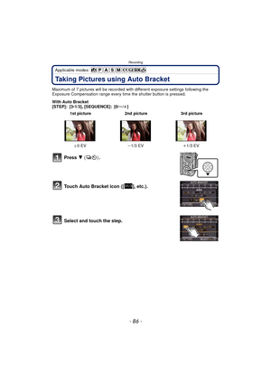 Page 86Recording
- 86 -
Applicable modes: 
Taking Pictures using Auto Bracket
Maximum of 7 pictures will be recorded with different exposure settings following the 
Exposure Compensation range every time the shutter button is pressed.
With Auto Bracket
[STEP]: [3 •1/3], [SEQUENCE]: [0/ s/r ]
Press  4  () .
Touch Auto Bracket icon ([ ], etc.).
Select and touch the step.
 1st picture 2nd picture 3rd picture
d 0EV j1/3 EV i1/3 EV
31/3 