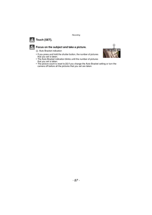 Page 87- 87 -
Recording
Touch [SET].
Focus on the subject and take a picture.
AAuto Bracket indication
•If you press and hold the shutter button, the number of pictures 
that you set is taken.
•The Auto Bracket indication blinks until the number of pictures 
that you set is taken.
•The picture count is reset to [0] if you change the Auto Bracket setting or turn the 
camera off before all the pictures that you set are taken.
A 