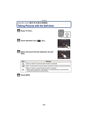 Page 89- 89 -
Recording
Applicable modes: 
Taking Pictures with the Self-timer
Press 4 ().
Touch self-timer icon ([ ], etc.).
Select and touch the time setting for the self 
timer.
Touch [SET].
ItemSettings
Picture is taken 10 seconds  after shutter is pressed.
After 10 seconds the camera takes 3 pictures at about 2 second intervals.
Picture is taken 2 seconds  after shutter is pressed.
•
When using a tripod etc., this setting is a convenient way to avoid the jitter 
caused by pressing the shutter button.
10 