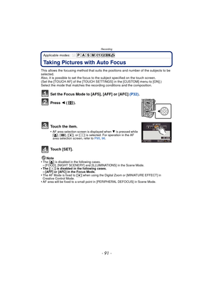 Page 91- 91 -
Recording
Applicable modes: 
Taking Pictures with Auto Focus
This allows the focusing method that suits the positions and number of the subjects to be 
selected.
Also, it is possible to set the focus to the subject specified on the touch screen.
(Set the [TOUCH AF] of the [TOUCH SETTINGS] in the [CUSTOM] menu to [ON].)
Select the mode that matches the recording conditions and the composition.
Set the Focus Mode to [AFS], [AFF] or [AFC] (P32).
Press  2 ().
To u c h  t h e  i t e m .
•AF area...