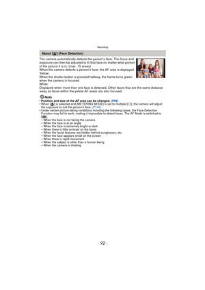 Page 92Recording
- 92 -
The camera automatically detects the person’s face. The focus and 
exposure can then be adjusted to fit that face no matter what portion 
of the picture it is in. (max. 15 areas)
When the camera detects a person’s face, the AF area is displayed.
Yellow:
When the shutter button is pressed halfway, the frame turns green 
when the camera is focused.
White:
Displayed when more than one face is detected. Other faces that are the same distance 
away as faces within the yellow AF areas are also...