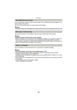 Page 94Recording
- 94 -
Up to 23 points for each AF area can be focused. This is effective when the subject is not 
in the center of the screen.
(AF area frame will be same as image aspect ratio setting)
Note
•
The 23 AF areas can be divided into 9 areas and the area to be focused can be set.  (P95)
The camera focuses on the subject in the AF area on the center of the screen.
Note
•
Position and size of the AF area can be changed.•When the subject is not in the center of the composition in [Ø ], you can bring...