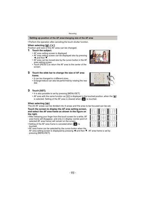 Page 95- 95 -
Recording
•Perform the operation after canceling the touch shutter function.
When selecting [š], [Ø ]
Position and size of the AF area can be changed.
1Touch the subject.
•AF area setting screen is displayed.•AF area setting screen can be displayed also by pressing 
2  and then  4.
•AF area can be moved also by the cursor button in the AF 
area setting screen.
•Touch [RESET] to return the AF area to the center of the 
screen.
2Touch the slide bar to change the size of AF area 
frame.
•
It can be...