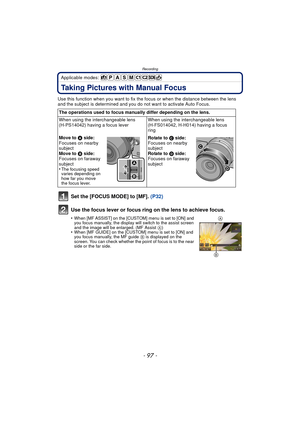 Page 97- 97 -
Recording
Applicable modes: 
Taking Pictures with Manual Focus
Use this function when you want to fix the focus or when the distance between the lens 
and the subject is determined and you do not want to activate Auto Focus.
Set the [FOCUS MODE] to [MF].  (P32)
Use the focus lever or focus ring on the lens to achieve focus.
•When [MF ASSIST] on the [CUSTOM] menu is set to [ON] and 
you focus manually, the display will switch to the assist screen 
and the image will be enlarged. (MF Assist  A)...