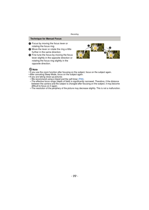 Page 99- 99 -
Recording
1Focus by moving the focus lever or 
rotating the focus ring.
2 Move the lever or rotate the ring a little 
further in the same direction.
3 Fine tune the focus by moving the focus 
lever slightly in the opposite direction or 
rotating the focus ring slightly in the 
opposite direction.
Note
•
If you use the zoom function after focusing on the subject, focus on the subject again.•After canceling Sleep Mode, focus on the subject again.•If you are taking close-up pictures–We recommend...