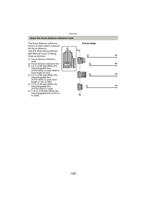 Page 100Recording
- 100 -
About the focus distance reference mark
The focus distance reference 
mark is a mark used to measure 
the focus distance.
Use this when taking pictures 
with Manual Focus or taking 
close-up pictures.
A Focus distance reference 
mark
B Focus distance reference line
C 0.2 m (0.66 feet) [When the 
interchangeable lens 
(H-PS14042) is used, Wide to 
focal length 20 mm]
D 0.3 m (0.99 feet) [When the 
interchangeable lens 
(H-PS14042) is used, focal 
length 21 mm to Tele]
E 0.3 m (0.99 feet)...