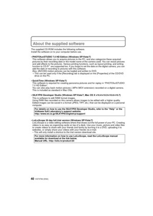 Page 40VQT3T96 (ENG) 40
About the supplied software
The supplied CD-ROM includes the following software.
Install the software on to your computer before use.
•PHOTOfunSTUDIO 7.0 HD Edition (Windows XP/Vista/7)
This software allows you to acquire pictures to the PC, and also categorize these acquired 
pictures by their recording date or the model name of the camera used. You can resize pictures 
and add effects to the pictures. Various printing functions, such as layout printing, and writing 
function to CD-R
¢...