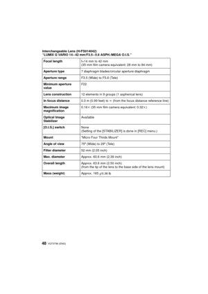 Page 48VQT3T96 (ENG)48
Interchangeable Lens (H-FS014042)
“LUMIX G VARIO 14 – 42 mm/F3.5 – 5.6 ASPH./MEGA O.I.S.”Focal length f=14 mm to 42 mm
(35 mm film camera equivalent: 28 mm to 84 mm)
Aperture type 7 diaphragm blades/circular aperture diaphragm
Aperture range F3.5 (Wide) to F5.6 (Tele)
Minimum aperture 
value F22
Lens construction 12 elements in 9 groups (1 aspherical lens)
In focus distance 0.3 m (0.99 feet) to ¶ (from the focus distance reference line)
Maximum image 
magnification 0.16
k (35 mm film...