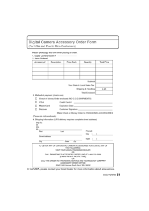 Page 5151 (ENG) VQT3T96
Digital Camera Accessory Order Form
(For USA and Puerto Rico Customers)
In CANADA, please contact your local Dealer for more information about accessories.
TO OBTAIN ANY OF OUR DIGITAL CAMERA ACCESSORIES YOU CAN DO ANY OF 
THE FOLLOWING: 
VISIT YOUR LOCAL PANASONIC DEALER  OR 
CALL PANASONIC’S ACCESSORY ORDER LINE AT 1-800-332-5368  [6 AM-6 PM M-F, PACIFIC TIME] OR 
MAIL THIS ORDER TO: PANASONIC SERVICE AND TECHNOLOGY COMPANY ACCESSORY ORDER OFFICE 
20421 84th Avenue South Kent, WA....