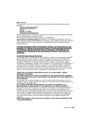 Page 5353 (ENG) VQT3T96
Mail-In Service
For assistance in the U.S.A. and Puerto Rico in obtaining repairs, please ship the product 
prepaid to:Panasonic Exchange Center
4900 George McVay Drive
Suite B
McAllen, TX 78503
panacare
@us.panasonic.com
When shipping the unit, carefully pack, include all accessories, and send it prepaid, adequately 
insured and preferably in the original carton. 
When shipping Lithium Ion batteries please visit our Web Site at 
www.panasonic.com/BatteryHandling
 as Panasonic is...