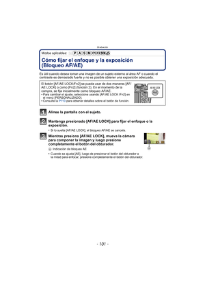 Page 101- 101 -
Grabación
Modos aplicables: 
Cómo fijar el enfoque y la exposición 
(Bloqueo AF/AE)
Es útil cuando desea tomar una imagen de un sujeto externo al área AF o cuando el 
contraste es demasiado fuerte y no es posible obtener una exposición adecuada.
Alinee la pantalla con el sujeto.
Mantenga presionado [AF/AE LOCK] para fijar el enfoque o la 
exposición.
•Si lo suelta [AF/AE LOCK], el bloqueo AF/AE se cancela.
Mientras presiona [AF/AE LOCK], mueva la cámara 
para componer la imagen y luego presione...