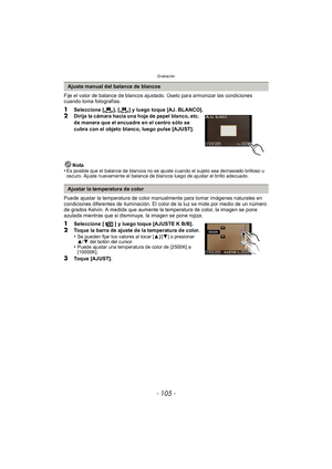 Page 105- 105 -
Grabación
Fije el valor de balance de blancos ajustado. Úselo para armonizar las condiciones 
cuando toma fotografías.
1Seleccione [ ], [ ] y luego toque [AJ. BLANCO].2Dirija la cámara hacia una hoja de papel blanco, etc. 
de manera que el encuadre en el centro sólo se 
cubra con el objeto blanco, luego pulse [AJUST].
Nota
•
Es posible que el balance de blancos no se ajuste cuando el sujeto sea demasiado brilloso u 
oscuro. Ajuste nuevamente el balance de blancos luego de ajustar el brillo...