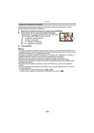 Page 106Grabación
- 106 -
Puede ajustar exactamente el balance de blancos cuando no puede lograr el matiz 
deseado ajustando el balance de blancos.
1Seleccione el balance de blancos y luego toque [AJUSTAR].2Toque dentro del encuadre para ajustar finamente.
•Puede ajustar con exactitud también al tocar [G_]/[M`]/[A]/
[B], o presionar  3/4/2 /1 del botón del cursor.
3Toque [AJUST].
Nota
•
Si ajusta con exactitud el balance de blancos a A (ámbar), el icono del balance de blancos en 
la pantalla cambia a naranja. Si...