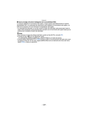 Page 109- 109 -
Grabación
∫Acerca de [ ] (Control inteligente de la sensibilidad ISO)
La cámara detecta el movimiento del sujeto y luego ajusta automáticamente la optima 
sensibilidad ISO y la velocidad de obturación para adaptar el movimiento del sujeto y el 
brillo de la escena a fin de minimizar la trepidación del sujeto.
•
La velocidad del obturador no se fija cuando el botón del obturador está presionado hasta la 
mitad. Está cambiando continuamente para coincidir con el movimiento del sujeto hasta que se...