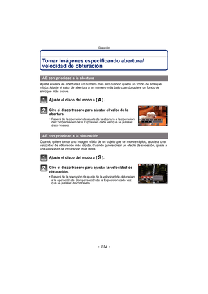 Page 114Grabación
- 114 -
Tomar imágenes especificando abertura/
velocidad de obturación
Ajuste el valor de abertura a un número más alto cuando quiere un fondo de enfoque 
nítido. Ajuste el valor de abertura a un número más bajo cuando quiere un fondo de 
enfoque más suave.
Ajuste el disco del modo a  [ ].
Gire el disco trasero para ajustar el valor de la 
abertura.
•Pasará de la operación de ajuste de la abertura a la operación 
de Compensación de la Exposición cada vez que se pulse el 
disco trasero.
Cuando...