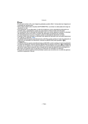 Page 116Grabación
- 116 -
Nota
•El brillo del monitor LCD y las imágenes grabadas pueden diferir. Compruebe las imágenes en 
la pantalla de reproducción.
•Gire el disco trasero para visualizar [EXPOSÍMETRO]. Las áreas no adecuadas del rango se 
visualizan en rojo.
•Si la exposición no es adecuada, el valor de la abertura y de la velocidad de obturación se 
pondrán rojos y parpadearán cuando se pulsa hasta la mitad el botón del obturador.
•La visualización de la velocidad del obturador hace una cuenta regresiva...