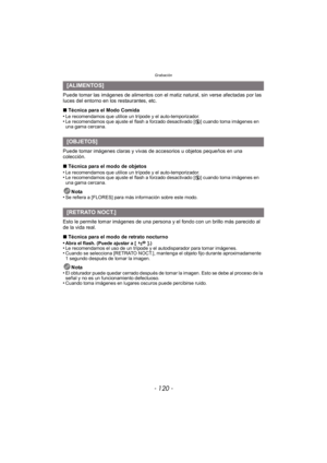 Page 120Grabación
- 120 -
Puede tomar las imágenes de alimentos con el matiz natural, sin verse afectadas por las 
luces del entorno en los restaurantes, etc.
∫Técnica para el Modo Comida
•
Le recomendamos que utilice un trípode y el auto-temporizador.•Le recomendamos que ajuste el flash a forzado desactivado [ Œ] cuando toma imágenes en 
una gama cercana.
Puede tomar imágenes claras y vivas de accesorios u objetos pequeños en una 
colección.
∫ Técnica para el modo de objetos
•
Le recomendamos que utilice un...
