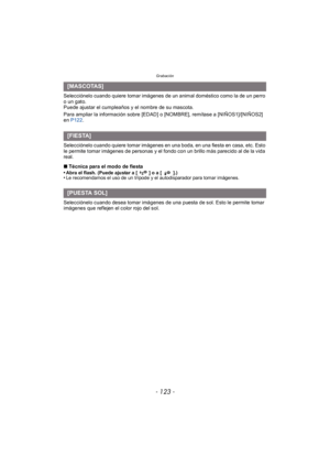 Page 123- 123 -
Grabación
Selecciónelo cuando quiere tomar imágenes de un animal doméstico como la de un perro 
o un gato.
Puede ajustar el cumpleaños y el nombre de su mascota.
Para ampliar la información sobre [EDAD] o [NOMBRE], remítase a [NIÑOS1]/[NIÑOS2] 
en P122 .
Selecciónelo cuando quiere tomar imágenes en una boda, en una fiesta en casa, etc. Esto 
le permite tomar imágenes de personas y el fondo con un brillo más parecido al de la vida 
real.
∫ Técnica para el modo de fiesta
•
Abra el flash. (Puede...