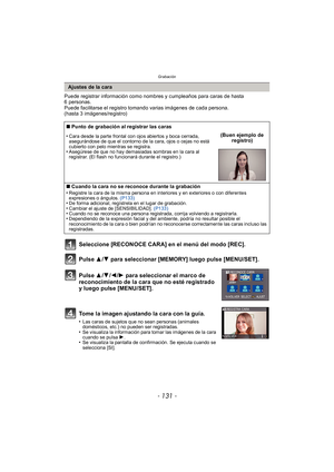 Page 131- 131 -
Grabación
Puede registrar información como nombres y cumpleaños para caras de hasta 
6 personas.
Puede facilitarse el registro tomando varias imágenes de cada persona. 
(hasta 3 imágenes/registro)
Seleccione [RECONOCE CARA] en el menú del modo [REC].
Pulse 3
/4 para seleccionar [MEMORY] luego pulse [MENU/SET].
Pulse  3/4 /2 /1 para seleccionar el marco de 
reconocimiento de la cara que no esté registrado 
y luego pulse [MENU/SET].
Tome la imagen ajustando la cara con la guía.
•Las caras de...