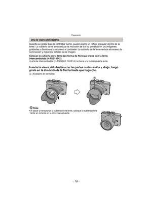 Page 16Preparación
- 16 -
Cuando se graba bajo la contraluz fuerte, puede ocurrir un reflejo irregular dentro de la 
lente. La cubierta de la lente reduce la inclusión de luz no deseada en las imágenes 
grabadas y disminuye la caída en el contraste. La cubierta de la lente reduce el exceso de 
iluminación y mejora la calidad de la imagen.
Colocar la cubierta de la lente (en forma de flor) que viene con la lente 
intercambiable (H-FS014042)
•
La lente intercambiable (H-PS14042, H-H014) no tiene una cubierta de...