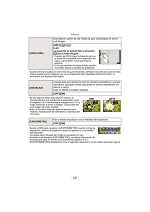 Page 151- 151 -
Grabación
•Cuando alinea el sujeto con las líneas de guía horizontal y vertical o el punto de cruce de estas 
líneas, puede tomar imágenes con una composición bien diseñada viendo el tamaño, la 
inclinación y el equilibrio del sujeto.
•Si hay algunas áreas saturadas en blanco, le 
recomendamos que compense la exposición hacia 
el negativo (P83) refiriéndose al histograma  (P150) y 
luego volviendo a tomar la imagen. Ésta puede ser 
una imagen de mejor calidad.
•Esto no funciona mientras está en...
