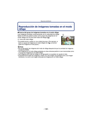 Page 158Reproducción/Edición
- 158 -
Reproducción/E diciónReproducción de imágenes tomadas en el modo 
ráfaga
∫Acerca del grupo de imágenes tomadas en el modo ráfaga
Las imágenes tomadas continuamente con la velocidad de ráfaga 
fijada en [SH] se graban juntas como grupo de imágenes en el 
modo ráfaga con el icono del modo de ráfaga [ ˜].
A Icono del modo ráfaga
•Es posible borrar y editar en una unidad de grupo. (Por ejemplo, si 
borra un grupo de imágenes en modo ráfaga con [ ˜], se borran 
todas las imágenes...