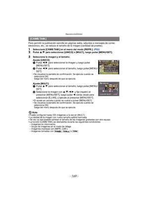Page 169- 169 -
Reproducción/Edición
Para permitir la publicación sencilla en páginas webs, adjuntos a mensajes de correo 
electrónico, etc., se reduce el tamaño de la imagen (cantidad de píxeles).
1Seleccione [CAMB.TAM.] en el menú del modo [REPR.]. (P62)2Pulse 3/4 para seleccionar [UNICO] o [MULT.], luego pulse [MENU/SET].
Nota
•
Puede configurar hasta 100 imágenes a la vez en [MULT.].•La calidad de la imagen con nuevo tamaño saldrá mermada.•Tal vez no sea posible cambiar el tamaño de las imágenes grabadas con...