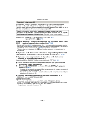 Page 180Conexión a otro equipo
- 180 -
Al conectar la cámara a un televisor compatible con 3D y reproducir las imágenes 
tomadas en 3D puede disfrutar de las imágenes en 3D para un mayor impacto.
También puede reproducir las imágenes en 3D grabadas al insertar una tarjeta SD en el 
televisor compatible con 3D con una ranura para tarjeta SD.
Conecte la unidad a un televisor compatible con 3D usando el mini cable 
HDMI y visualice la pantalla de reproducción. (P182)
•Cuando [VIERA Link] (P72) está ajustado en [ON]...