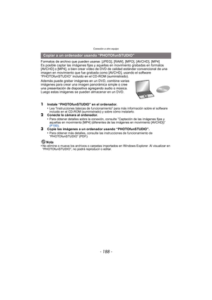 Page 188Conexión a otro equipo
- 188 -
Formatos de archivo que pueden usarse: [JPEG], [RAW], [MPO], [AVCHD], [MP4]
Es posible captar las imágenes fijas y aquellas en movimiento grabadas en formatos 
[AVCHD] o [MP4], o bien crear vídeo de DVD de calidad estándar convencional de una 
imagen en movimiento que fue grabada como [AVCHD], usando el software 
“PHOTOfunSTUDIO” incluido en el CD-ROM (suministrado).
Además puede grabar imágenes en un DVD, combine varias 
imágenes para crear una imagen panorámica simple o...