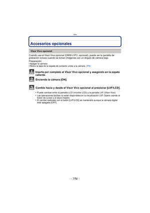 Page 196Otro
- 196 -
OtroAccesorios opcionales
Cuando usa el Visor Vivo opcional (DMW-LVF2; opcional), puede ver la pantalla de 
grabación incluso cuando se toman imágenes con un ángulo de cámara bajo.
Preparación:
•
Apagar la cámara.•Retire la tapa de la zapata de contacto unida a la cámara. (P9)
Inserte por completo el Visor Vivo opcional y asegúrelo en la zapata 
caliente.
Encienda la cámara [ON].
Cambie hacia y desde el Visor Vivo opcional al presionar [LVF/LCD].
Visor Vivo opcional
•
Puede cambiar entre la...